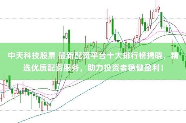 中天科技股票 最新配资平台十大排行榜揭晓，精选优质配资服务，助力投资者稳健盈利！