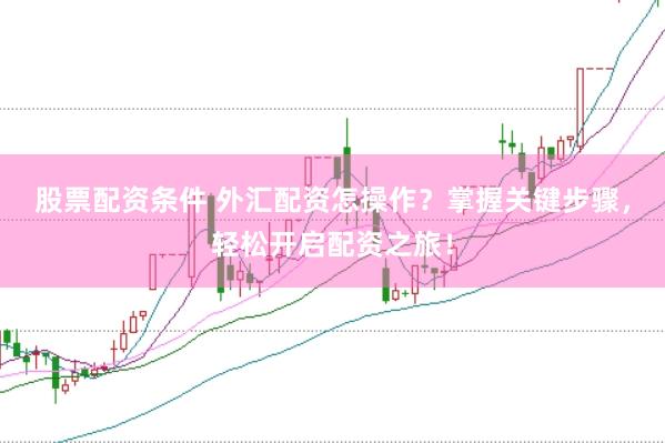 股票配资条件 外汇配资怎操作？掌握关键步骤，轻松开启配资之旅！