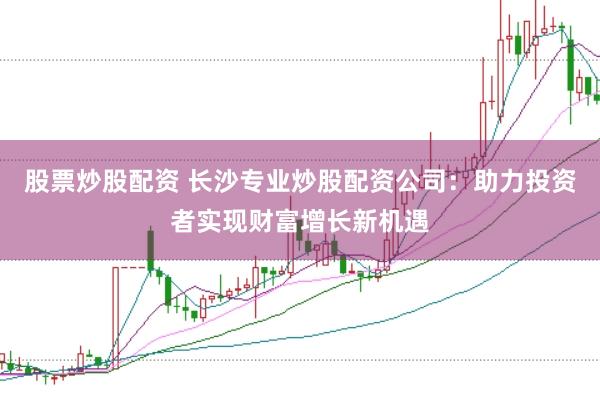 股票炒股配资 长沙专业炒股配资公司：助力投资者实现财富增长新机遇
