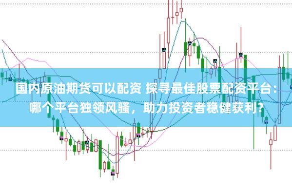 国内原油期货可以配资 探寻最佳股票配资平台：哪个平台独领风骚，助力投资者稳健获利？