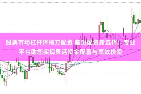 股票市场杠杆泽杨方配资 临汾配资新选择：专业平台助您实现灵活资金配置与高效投资