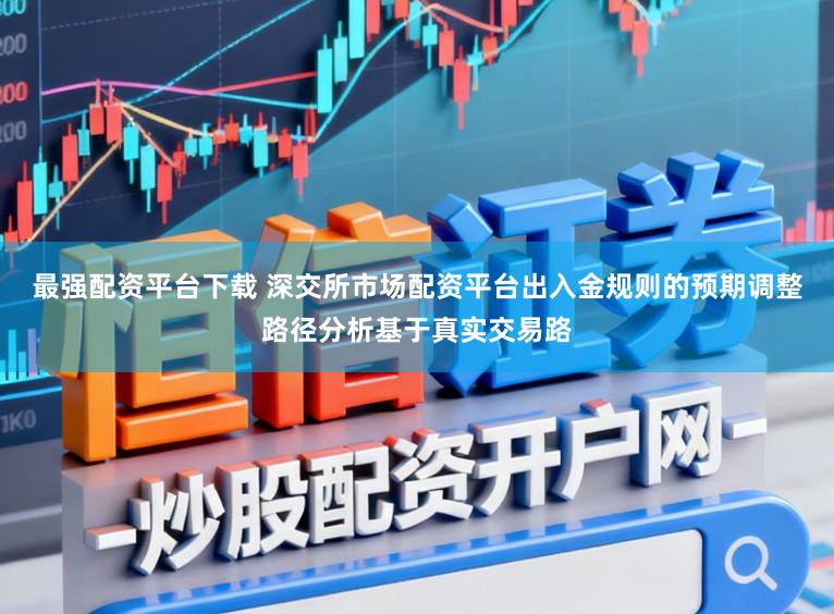 最强配资平台下载 深交所市场配资平台出入金规则的预期调整路径分析基于真实交易路