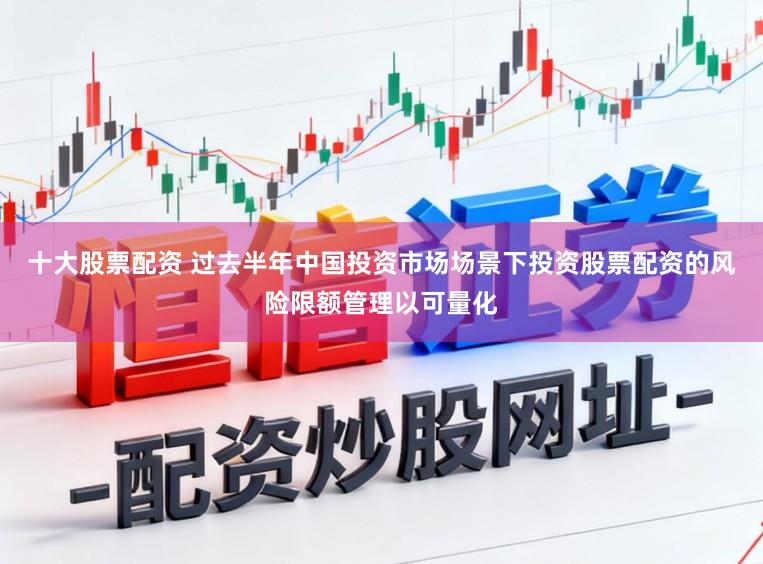 十大股票配资 过去半年中国投资市场场景下投资股票配资的风险限额管理以可量化