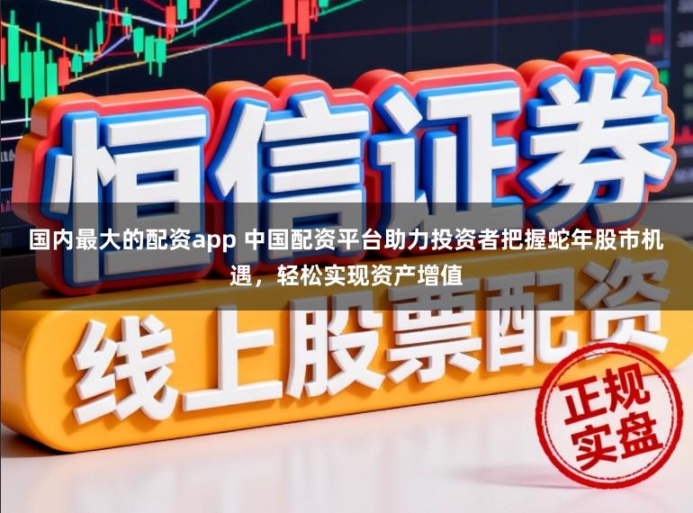 国内最大的配资app 中国配资平台助力投资者把握蛇年股市机遇，轻松实现资产增值