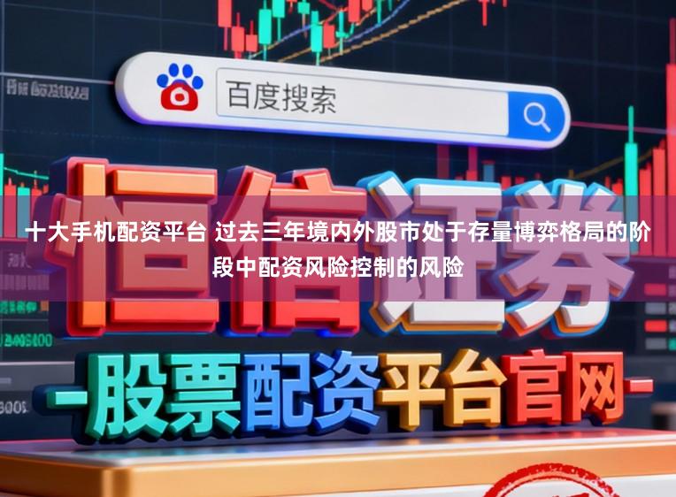 十大手机配资平台 过去三年境内外股市处于存量博弈格局的阶段中配资风险控制的风险