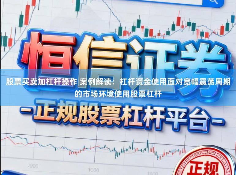 股票买卖加杠杆操作 案例解读：杠杆资金使用面对宽幅震荡周期的市场环境使用股票杠杆