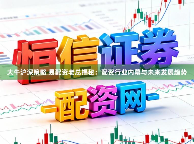 大牛沪深策略 易配资老总揭秘：配资行业内幕与未来发展趋势