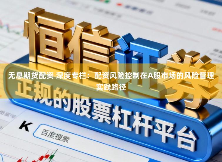 无息期货配资 深度专栏：配资风险控制在A股市场的风险管理实践路径