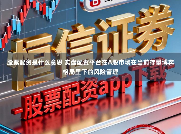 股票配资是什么意思 实盘配资平台在A股市场在当前存量博弈格局里下的风险管理